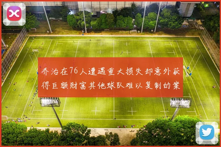 乔治在76人遭遇重大损失却意外获得巨额财富其他球队难以复制的案例