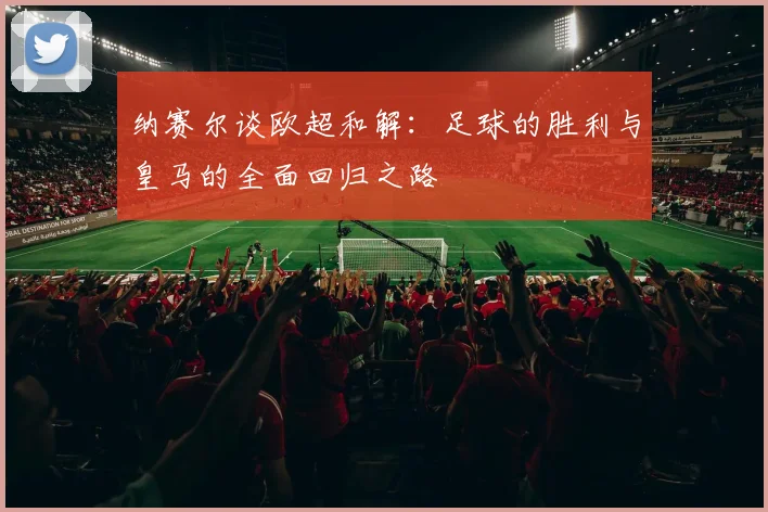 纳赛尔谈欧超和解：足球的胜利与皇马的全面回归之路