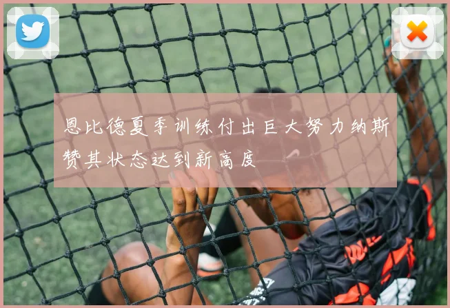 恩比德夏季训练付出巨大努力纳斯赞其状态达到新高度