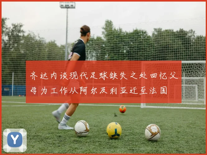 齐达内谈现代足球缺失之处回忆父母为工作从阿尔及利亚迁至法国