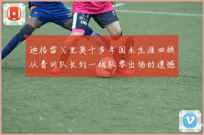 迪格雷戈里奥十多年国米生涯回顾从青训队长到一线队零出场的遗憾