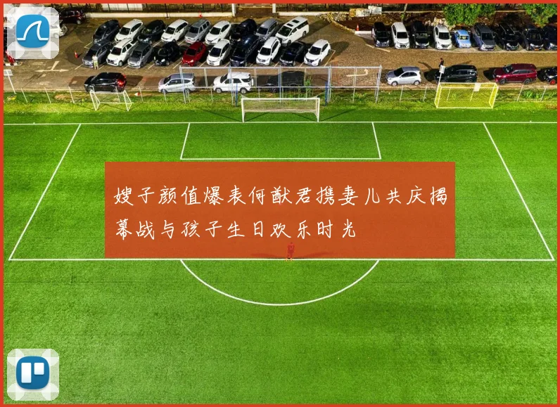 嫂子颜值爆表何猷君携妻儿共庆揭幕战与孩子生日欢乐时光