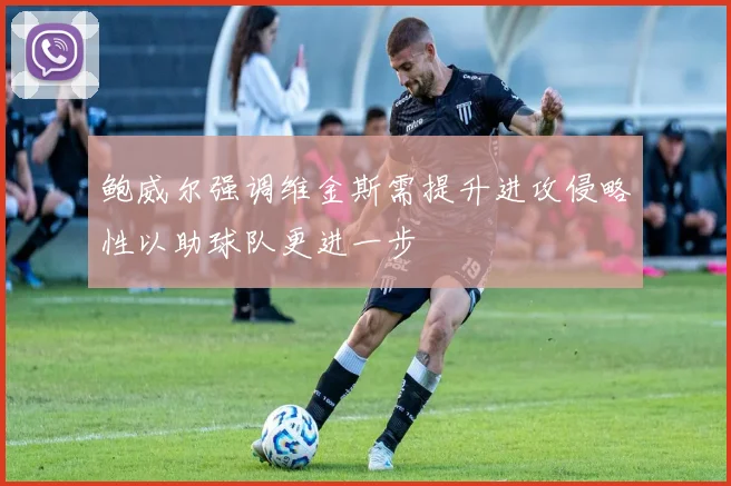 鲍威尔强调维金斯需提升进攻侵略性以助球队更进一步
