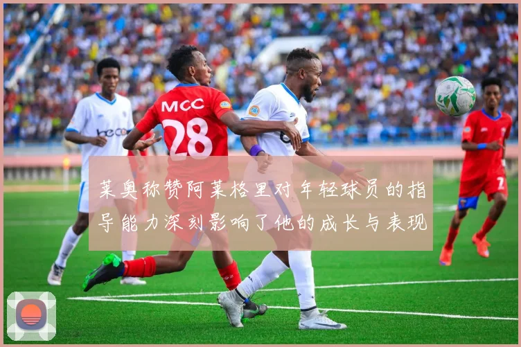 莱奥称赞阿莱格里对年轻球员的指导能力深刻影响了他的成长与表现