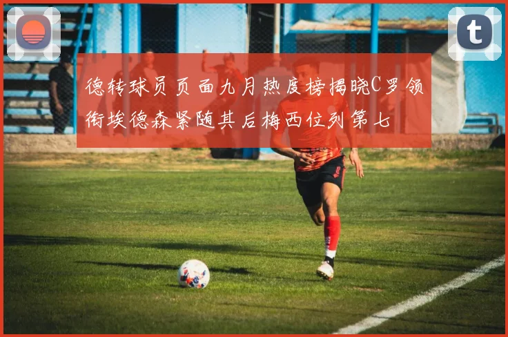 德转球员页面九月热度榜揭晓C罗领衔埃德森紧随其后梅西位列第七