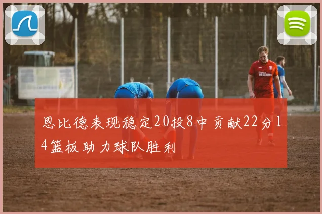 恩比德表现稳定20投8中贡献22分14篮板助力球队胜利
