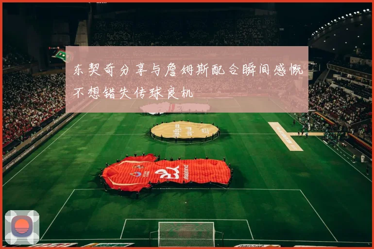 东契奇分享与詹姆斯配合瞬间感慨不想错失传球良机
