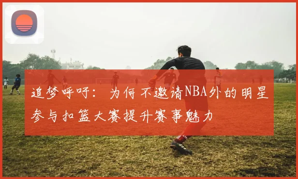 追梦呼吁：为何不邀请NBA外的明星参与扣篮大赛提升赛事魅力