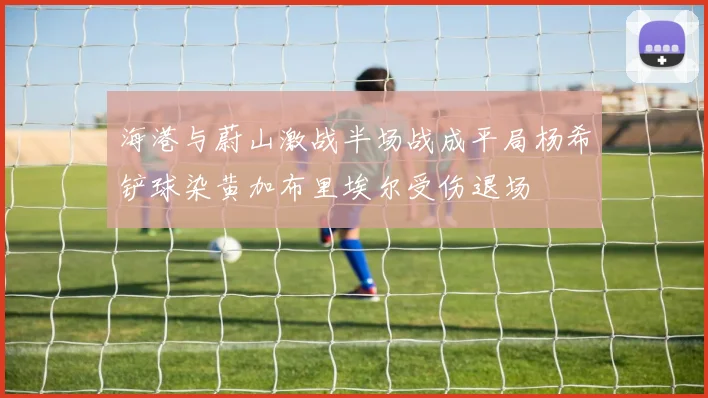 海港与蔚山激战半场战成平局杨希铲球染黄加布里埃尔受伤退场