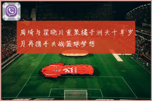 周琦与翟晓川重聚橘子洲头十年岁月再携手共战篮球梦想