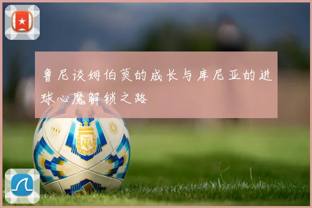 鲁尼谈姆伯莫的成长与库尼亚的进球心魔解锁之路