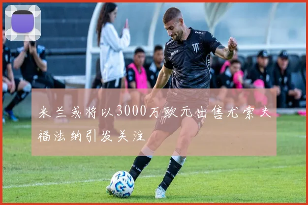 米兰或将以3000万欧元出售尤索夫福法纳引发关注
