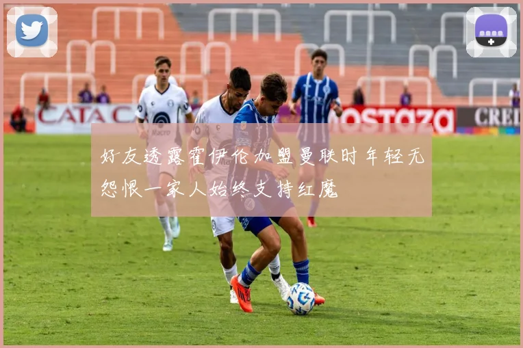 好友透露霍伊伦加盟曼联时年轻无怨恨一家人始终支持红魔