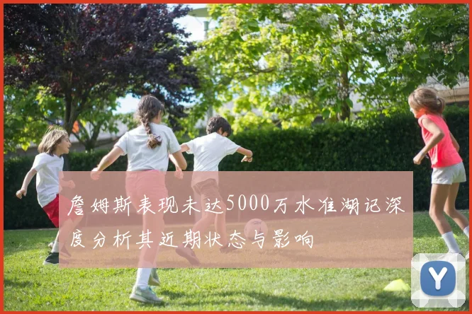 詹姆斯表现未达5000万水准湖记深度分析其近期状态与影响