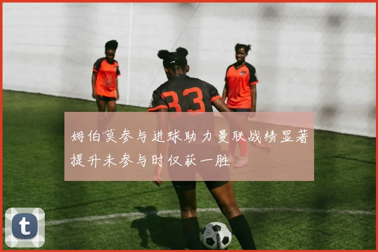 姆伯莫参与进球助力曼联战绩显著提升未参与时仅获一胜